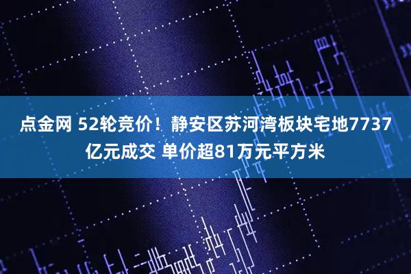 点金网 52轮竞价！静安区苏河湾板块宅地7737亿元成交 单价超81万元平方米