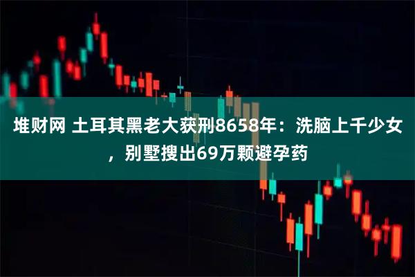 堆财网 土耳其黑老大获刑8658年：洗脑上千少女，别墅搜出69万颗避孕药