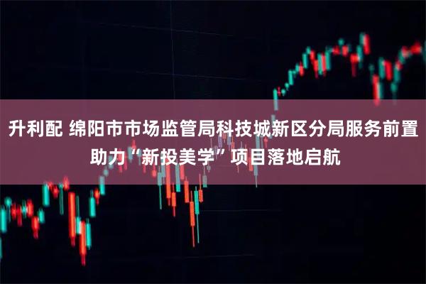 升利配 绵阳市市场监管局科技城新区分局服务前置 助力“新投美学”项目落地启航