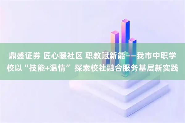 鼎盛证券 匠心暖社区 职教赋新能——我市中职学校以“技能+温情” 探索校社融合服务基层新实践