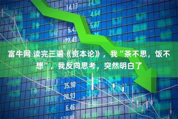 富牛网 读完三遍《资本论》，我“茶不思，饭不想”，我反向思考，突然明白了