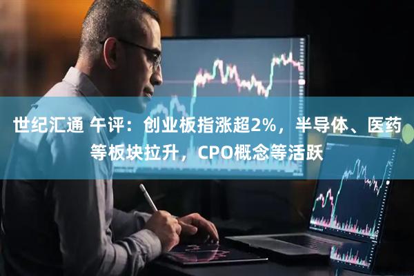 世纪汇通 午评:创业板指涨超2%,半导体、医药等板块拉升,CPO概念等活跃