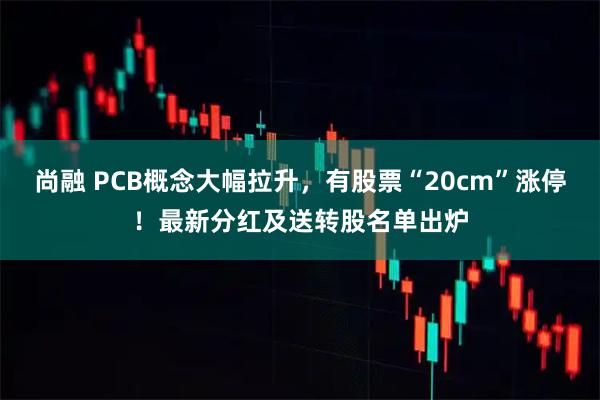 尚融 PCB概念大幅拉升,有股票“20cm”涨停!最新分红及送转股名单出炉