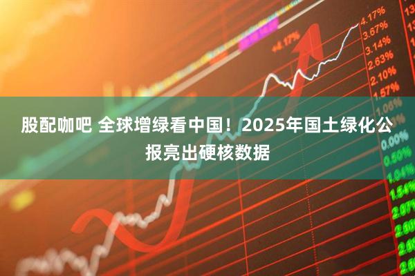 股配咖吧 全球增绿看中国！2025年国土绿化公报亮出硬核数据