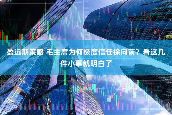 盈远期策略 毛主席为何极度信任徐向前？看这几件小事就明白了