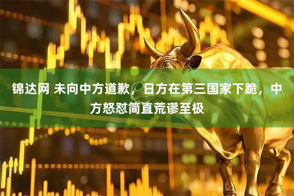 锦达网 未向中方道歉，日方在第三国家下跪，中方怒怼简直荒谬至极