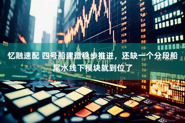 忆融速配 四号船建造稳步推进，还缺一个分段船尾水线下模块就到位了