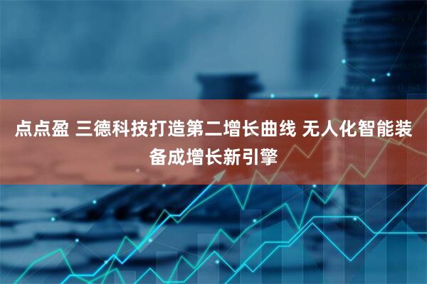 点点盈 三德科技打造第二增长曲线 无人化智能装备成增长新引擎